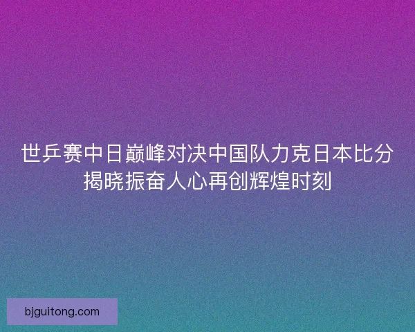 世乒赛中日巅峰对决中国队力克日本比分揭晓振奋人心再创辉煌时刻