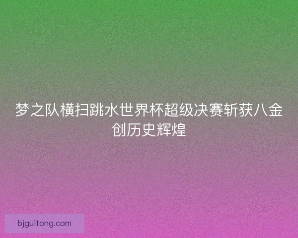 梦之队横扫跳水世界杯超级决赛斩获八金创历史辉煌