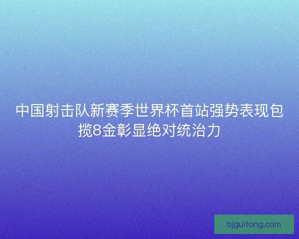 中国射击队新赛季世界杯首站强势表现包揽8金彰显绝对统治力