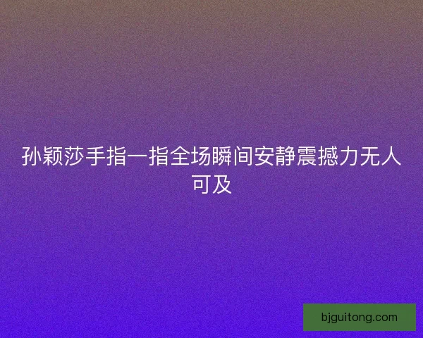 孙颖莎手指一指全场瞬间安静震撼力无人可及