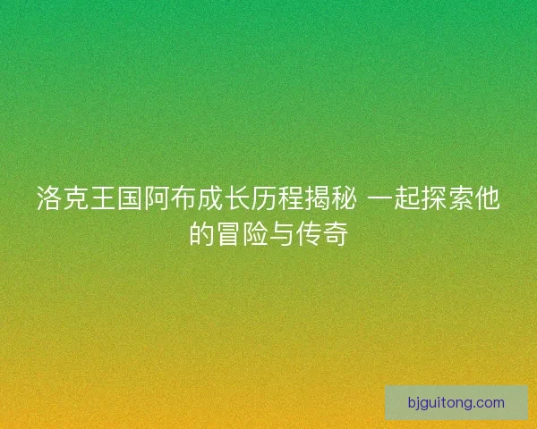 洛克王国阿布成长历程揭秘 一起探索他的冒险与传奇