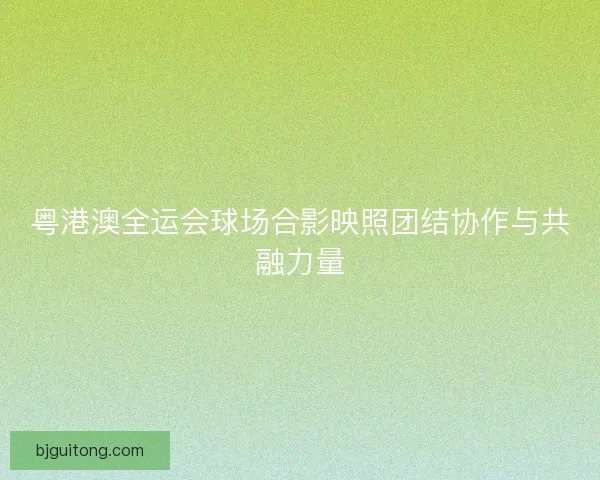 粤港澳全运会球场合影映照团结协作与共融力量