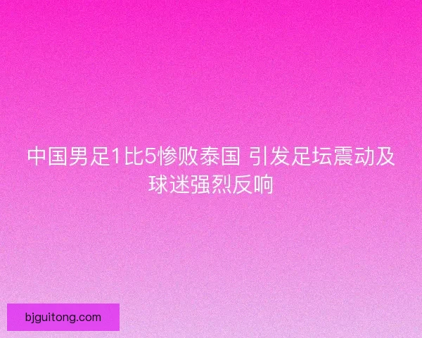 中国男足1比5惨败泰国 引发足坛震动及球迷强烈反响