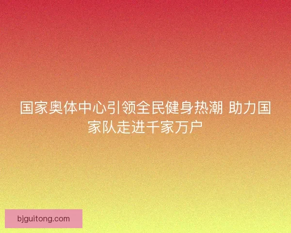 国家奥体中心引领全民健身热潮 助力国家队走进千家万户