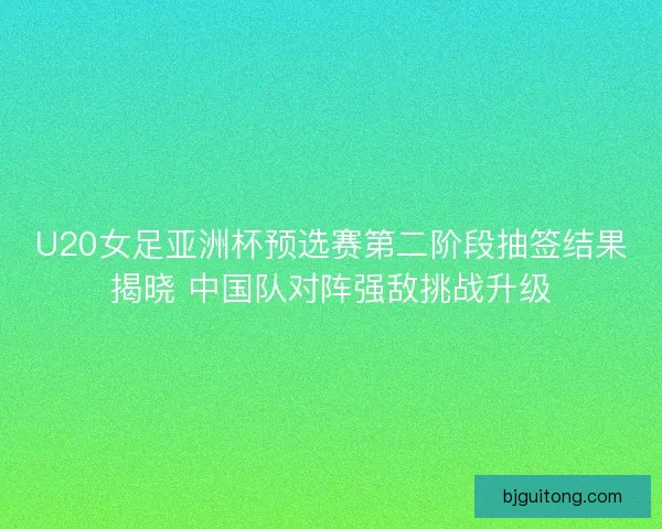 U20女足亚洲杯预选赛第二阶段抽签结果揭晓 中国队对阵强敌挑战升级