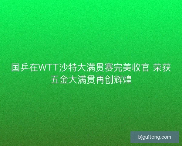 国乒在WTT沙特大满贯赛完美收官 荣获五金大满贯再创辉煌