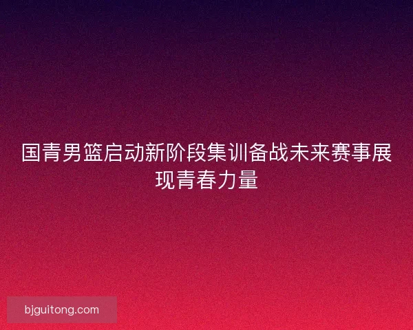 国青男篮启动新阶段集训备战未来赛事展现青春力量
