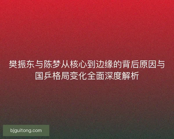 樊振东与陈梦从核心到边缘的背后原因与国乒格局变化全面深度解析