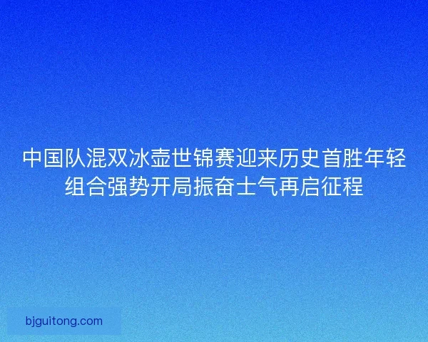 中国队混双冰壶世锦赛迎来历史首胜年轻组合强势开局振奋士气再启征程