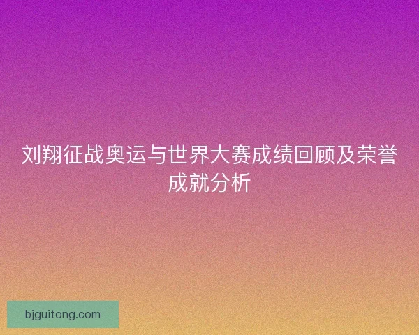 刘翔征战奥运与世界大赛成绩回顾及荣誉成就分析